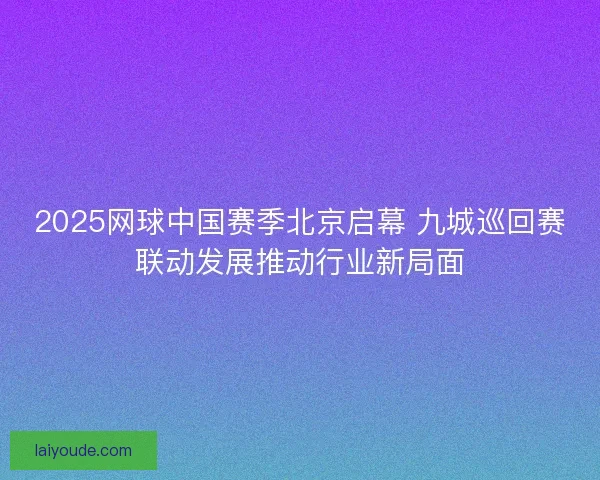 2025网球中国赛季北京启幕 九城巡回赛联动发展推动行业新局面