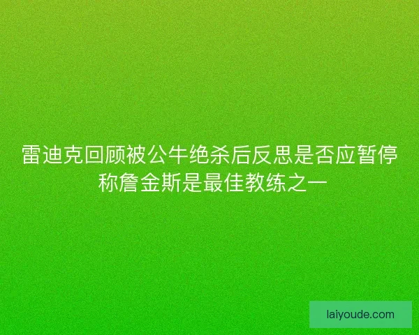 雷迪克回顾被公牛绝杀后反思是否应暂停 称詹金斯是最佳教练之一