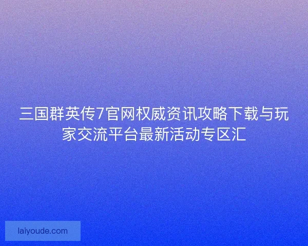 三国群英传7官网权威资讯攻略下载与玩家交流平台最新活动专区汇 三国群英传7官网权威资讯攻略下载与玩家交流平台最新活动专区汇