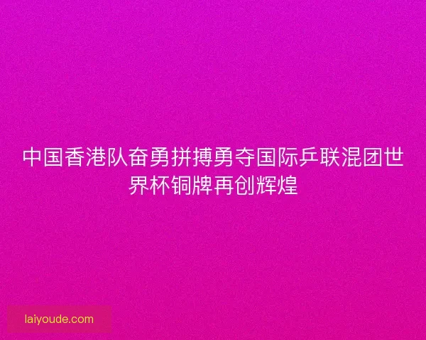 中国香港队奋勇拼搏勇夺国际乒联混团世界杯铜牌再创辉煌 中国香港队奋勇拼搏勇夺国际乒联混团世界杯铜牌再创辉煌