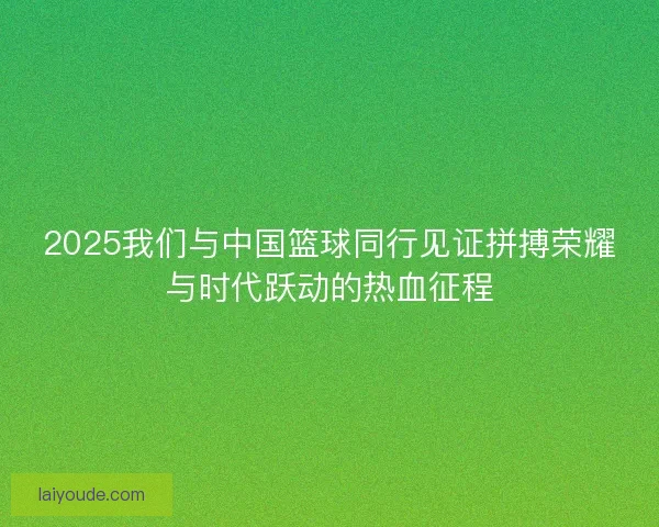 2025我们与中国篮球同行见证拼搏荣耀与时代跃动的热血征程