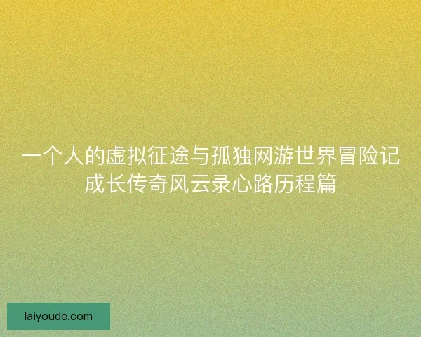 一个人的虚拟征途与孤独网游世界冒险记成长传奇风云录心路历程篇