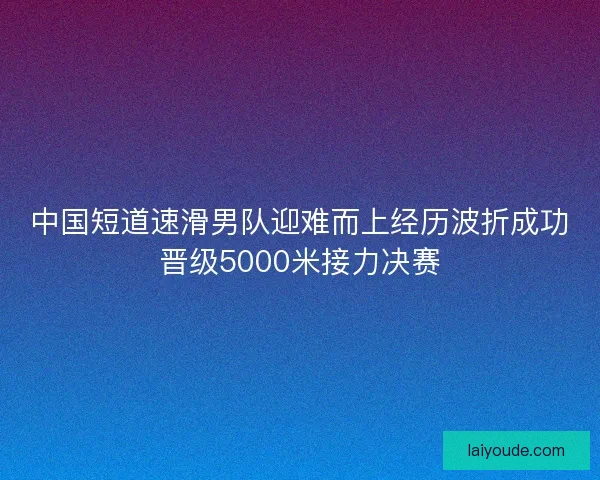 中国短道速滑男队迎难而上经历波折成功晋级5000米接力决赛