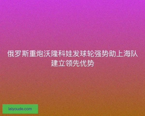 俄罗斯重炮沃隆科娃发球轮强势助上海队建立领先优势