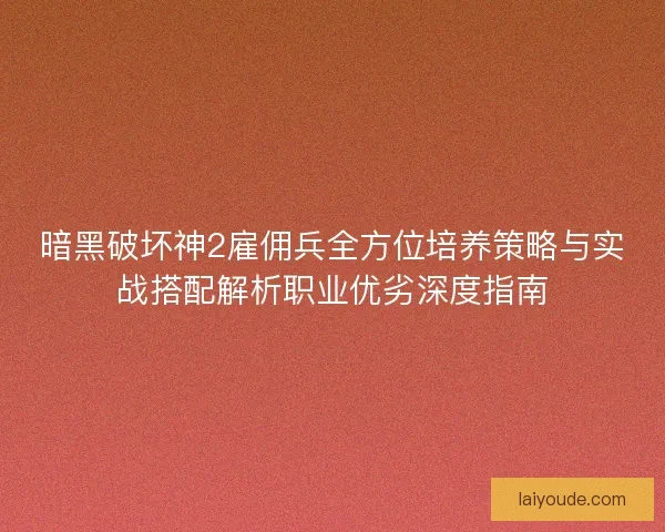 暗黑破坏神2雇佣兵全方位培养策略与实战搭配解析职业优劣深度指南