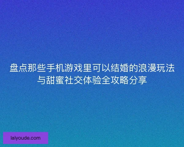 盘点那些手机游戏里可以结婚的浪漫玩法与甜蜜社交体验全攻略分享