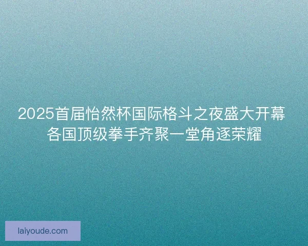 2025首届怡然杯国际格斗之夜盛大开幕 各国顶级拳手齐聚一堂角逐荣耀