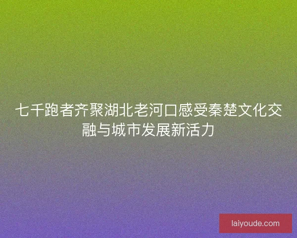 七千跑者齐聚湖北老河口感受秦楚文化交融与城市发展新活力