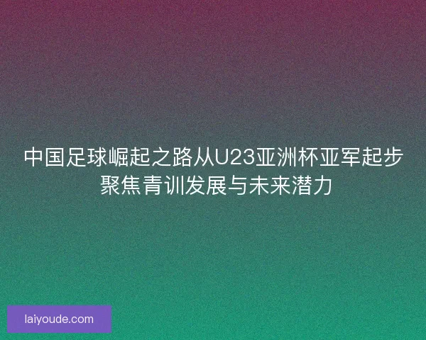 中国足球崛起之路从U23亚洲杯亚军起步 聚焦青训发展与未来潜力