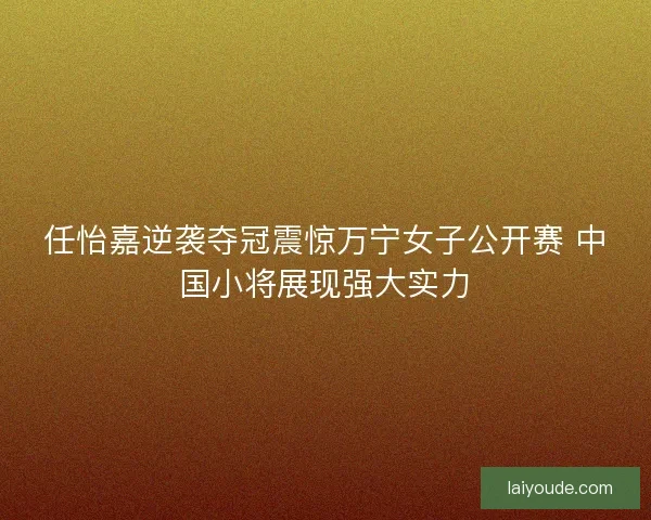 任怡嘉逆袭夺冠震惊万宁女子公开赛 中国小将展现强大实力