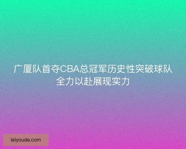 广厦队首夺CBA总冠军历史性突破球队全力以赴展现实力