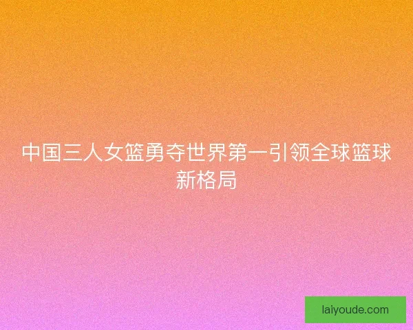 中国三人女篮勇夺世界第一引领全球篮球新格局 中国三人女篮勇夺世界第一引领全球篮球新格局