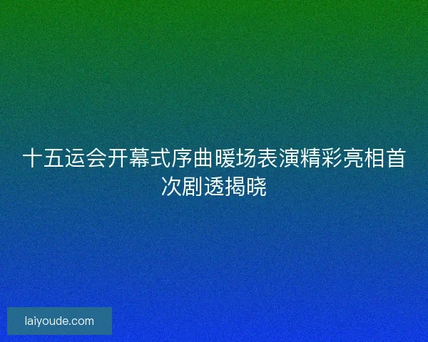 十五运会开幕式序曲暖场表演精彩亮相首次剧透揭晓 十五运会开幕式序曲暖场表演精彩亮相首次剧透揭晓