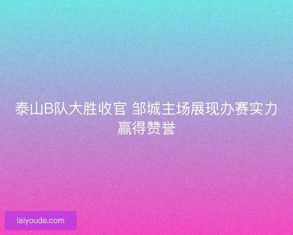 泰山B队大胜收官 邹城主场展现办赛实力赢得赞誉