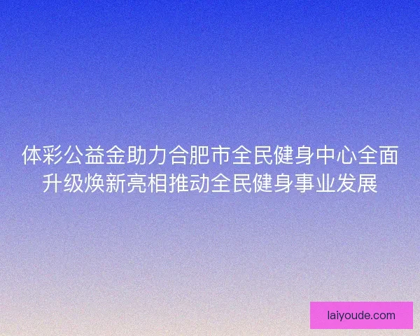 体彩公益金助力合肥市全民健身中心全面升级焕新亮相推动全民健身事业发展