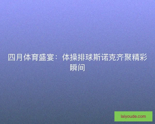 四月体育盛宴:体操排球斯诺克齐聚精彩瞬间 四月体育盛宴:体操排球斯诺克齐聚精彩瞬间