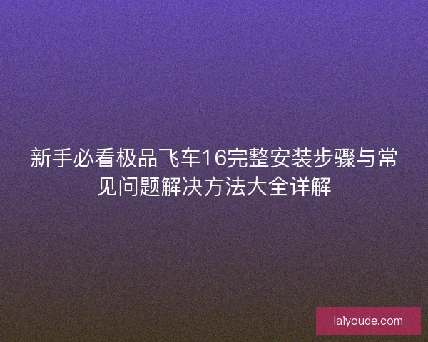 新手必看极品飞车16完整安装步骤与常见问题解决方法大全详解 新手必看极品飞车16完整安装步骤与常见问题解决方法大全详解