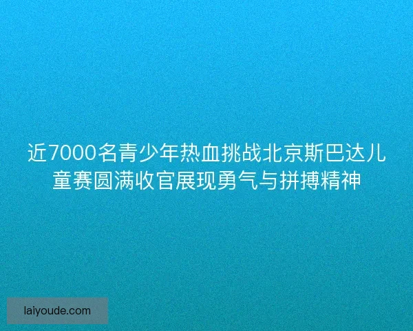 近7000名青少年热血挑战北京斯巴达儿童赛圆满收官展现勇气与拼搏精神
