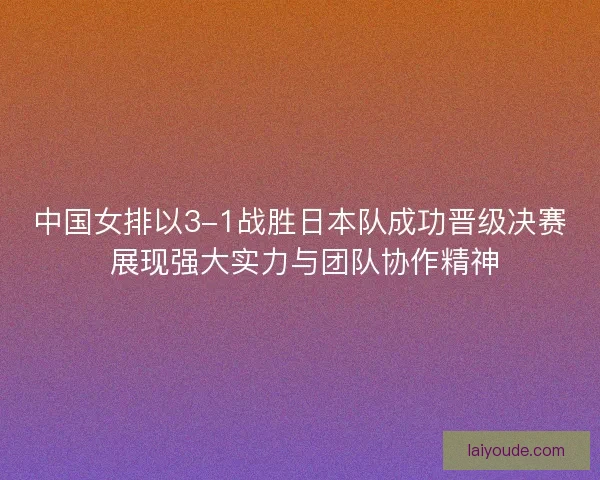 中国女排以3-1战胜日本队成功晋级决赛 展现强大实力与团队协作精神