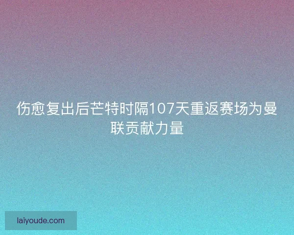 伤愈复出后芒特时隔107天重返赛场为曼联贡献力量