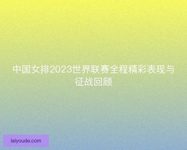 中国女排2023世界联赛全程精彩表现与征战回顾
