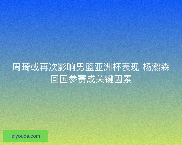 周琦或再次影响男篮亚洲杯表现 杨瀚森回国参赛成关键因素 周琦或再次影响男篮亚洲杯表现 杨瀚森回国参赛成关键因素