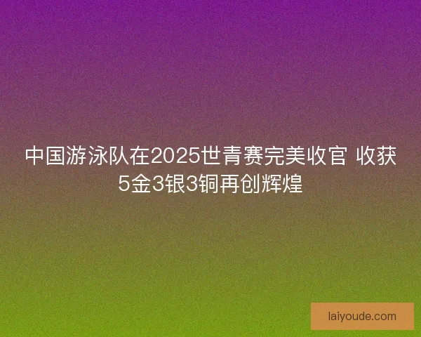 中国游泳队在2025世青赛完美收官 收获5金3银3铜再创辉煌