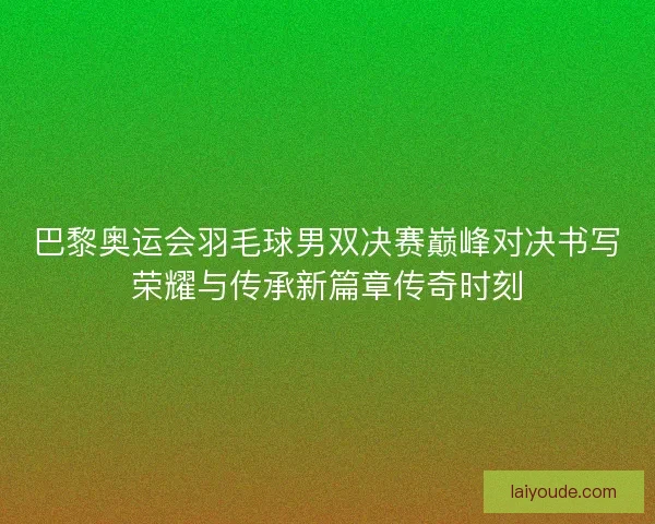 巴黎奥运会羽毛球男双决赛巅峰对决书写荣耀与传承新篇章传奇时刻