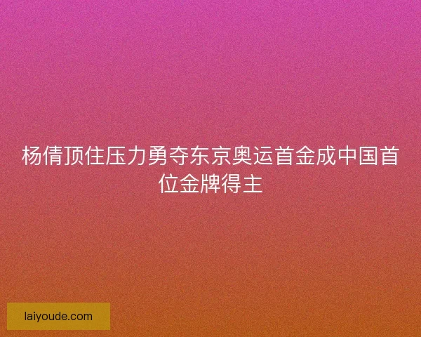 杨倩顶住压力勇夺东京奥运首金成中国首位金牌得主