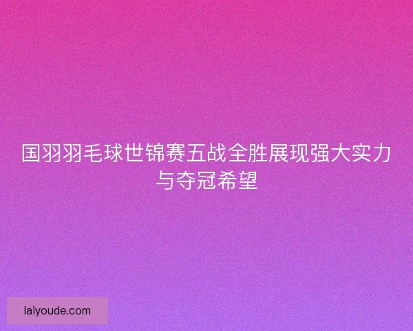 国羽羽毛球世锦赛五战全胜展现强大实力与夺冠希望 国羽羽毛球世锦赛五战全胜展现强大实力与夺冠希望