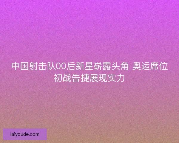 中国射击队00后新星崭露头角 奥运席位初战告捷展现实力 中国射击队00后新星崭露头角 奥运席位初战告捷展现实力