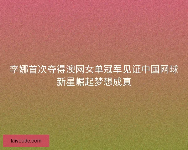 李娜首次夺得澳网女单冠军见证中国网球新星崛起梦想成真 李娜首次夺得澳网女单冠军见证中国网球新星崛起梦想成真